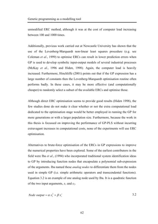 Genetic programming as a modelling tool
62
unmodified ERC method, although it was at the cost of computer load increasing
between 100 and 1000 times.
Additionally, previous work carried out at Newcastle University has shown that the
use of the Levenberg-Marquardt non-linear least squares procedure (e.g. see
Coleman et al., 1999) to optimise ERCs can result in lower prediction errors when
GP is used to develop symbolic input-output models of several industrial processes
(McKay et al., 1996 and Hiden, 1998). Again, the computer load is heavily
increased. Furthermore, Hinchliffe (2001) points out that if the GP expression has a
large number of constants then the Levenberg-Marquardt optimisation routine often
performs badly. In these cases, it may be more effective (and computationally
cheaper) to randomly select a subset of the available ERCs and optimise those.
Although direct ERC optimisation seems to provide good results (Hiden 1998), the
few studies done do not make it clear whether or not the extra computational load
dedicated to the optimisation stage would be better employed in running the GP for
more generations or with a larger population size. Furthermore, because the work in
this thesis is focussed on improving the performance of GP-PLS without incurring
extravagant increases in computational costs, none of the experiments will use ERC
optimisation.
Alternatives to brute-force optimisation of the ERCs in GP expressions to improve
the numerical properties have been explored. Some of the earliest contributors in the
field were Iba et al., (1994) who incorporated traditional system identification ideas
to GP by introducing function nodes that encapsulate a polynomial sub-expression
of the arguments. Iba named these analog nodes to differentiate them from the nodes
used in simple GP (i.e. simple arithmetic operators and transcendental functions).
Equation 3.2 is an example of one analog node used by Iba. It is a quadratic function
of the two input arguments, x1 and x2.
2
2
2
1 xxoutputNode βα += 3.2
 