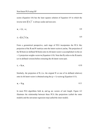 Non-linear PLS using GP
77
scores (Equation 4.8) has the least squares solution of Equation 4.9 in which the
inverse term ( ) 1−
i
T
i tt is always scalar and non-zero.
iiii b etu += 4.8
( ) i
T
ii
T
iib uttt
1−
= 4.9
From a geometrical perspective, each stage of PLS incorporates the PCA like
projection of the X and Y matrices onto the latent vectors ti and ui. The projection of
the X block (or deflated X block) onto its ith latent vector is accomplished via the (m
× 1) projection weights vector wi (Equation 4.10). Note that Xi refers to the X matrix
(or its deflated version) before extracting the ith latent vector pair.
iii wXt = 4.10
Similarly, the projection of Yi (i.e. the original Y or one of its deflated relatives)
onto its ith latent vector is obtained using the (p × 1) vector qi (Equation 4.11).
iii qYu = 4.11
In most PLS algorithms both wi and qi are vectors of unit length. Figure 4.2
illustrates the relationship between these PCA like projections (called the outer
models) and the univariate regression step (called the inner model).
 