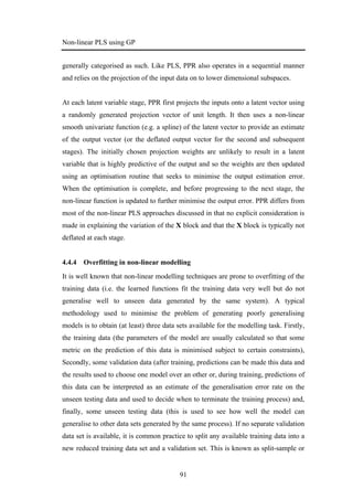 Non-linear PLS using GP
91
generally categorised as such. Like PLS, PPR also operates in a sequential manner
and relies on the projection of the input data on to lower dimensional subspaces.
At each latent variable stage, PPR first projects the inputs onto a latent vector using
a randomly generated projection vector of unit length. It then uses a non-linear
smooth univariate function (e.g. a spline) of the latent vector to provide an estimate
of the output vector (or the deflated output vector for the second and subsequent
stages). The initially chosen projection weights are unlikely to result in a latent
variable that is highly predictive of the output and so the weights are then updated
using an optimisation routine that seeks to minimise the output estimation error.
When the optimisation is complete, and before progressing to the next stage, the
non-linear function is updated to further minimise the output error. PPR differs from
most of the non-linear PLS approaches discussed in that no explicit consideration is
made in explaining the variation of the X block and that the X block is typically not
deflated at each stage.
4.4.4 Overfitting in non-linear modelling
It is well known that non-linear modelling techniques are prone to overfitting of the
training data (i.e. the learned functions fit the training data very well but do not
generalise well to unseen data generated by the same system). A typical
methodology used to minimise the problem of generating poorly generalising
models is to obtain (at least) three data sets available for the modelling task. Firstly,
the training data (the parameters of the model are usually calculated so that some
metric on the prediction of this data is minimised subject to certain constraints),
Secondly, some validation data (after training, predictions can be made this data and
the results used to choose one model over an other or, during training, predictions of
this data can be interpreted as an estimate of the generalisation error rate on the
unseen testing data and used to decide when to terminate the training process) and,
finally, some unseen testing data (this is used to see how well the model can
generalise to other data sets generated by the same process). If no separate validation
data set is available, it is common practice to split any available training data into a
new reduced training data set and a validation set. This is known as split-sample or
 