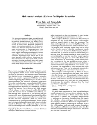 Multi-modal analysis of Movies for Rhythm Extraction
Devon Bates and Arnav Jhala
Computational Cinematics Studio
University of California Santa Cruz
{dlbates, jhala}@soe.ucsc.edu
Abstract
This paper motivates a multi-modal approach for anal-
ysis of aesthetic elements of ﬁlms through integration
of visual and auditory features. Prior work in charac-
terizing aesthetic elements of ﬁlm has predominantly
focused on visual features. We present comparison of
analysis from multiple modalities in a rhythm extrac-
tion task. For detection of important events based on a
model of rhythm/tempo we compare analysis of visual
features and auditory features. We introduce an audio
tempo function that characterizes the pacing of a video
segment. We compare this function with its visual pace
counterpart. Preliminary results indicate that an inte-
grated approach could reveal more semantic and aes-
thetic information from digital media. With combined
information from the two signals, tasks such as auto-
matic identiﬁcation of important narrative events, can
enable deeper analysis of large-scale video corpora.
Introduction
Pace or tempo is an aspect of performance art that is aesthet-
ically important. In ﬁlm, pace is created through deliberate
decisions by the director and editors to control the ebb and
ﬂow of action in order to manipulate the audience perception
of time and narrative engagement. Unlike the more literal
deﬁnition regarding physical motion, pace in ﬁlm is a more
intangible quantity that is difﬁcult to measure. Some media
forms, like music, have pace as an easily identiﬁable feature.
Music has a beat which along with other aspects make pace
readily recognizable. Modeling pace is important for several
areas of ﬁlm analysis. Pace is shown to be a viable semantic
stylistic indicator of genre that can be used to detect a ﬁlms
genre. The pace can also be useful for scene and story sec-
tion detection. Pace adds a level of ﬁlm analysis that adds
more possible areas of indexing and classifying ﬁlms. Film
as a medium is unique from music in that it is a combination
of audio and visual components. While, we tend to focus
consciously on the visual ﬁlm components, there is signiﬁ-
cant information in the audio signal that is often overlooked
in analysis. While the video components of pace are impor-
tant in contributing to the audience perception of pace, the
Copyright c 2014, Association for the Advancement of Artiﬁcial
Intelligence (www.aaai.org). All rights reserved.
audio components are also very important for pace, particu-
larly in signifying narrative importance of events.
The visual pace of a ﬁlm is determined by the content and
movement of a shot as well as the length of a shot. In other
words, the tempo is higher for shots that are shorter. That
effect can be especially seen in movies by Michael Bay who
has developed a style that involves rapid cuts between shots.
That style has a fast tempo and is more often used in action
movies. Another aspect of a shot that contributes to pace in
a ﬁlm is the amount of motion in the frame during the dura-
tion of the shot. To illustrate the effect of motion on the pace
or tempo of the shot, we can imagine the same scene of two
people talking but in one take one of the people is pacing
nervously while they speak and in the other the two char-
acters are stationary. If the two takes are the same in every
way except that, the ﬁrst take would be perceived to have a
faster tempo because of the additional motion in the frame.
In terms of automatic tempo detection, visual pace is a use-
ful measure. The main factors of visual pace are shot length
and motion energy. These can be calculated automatically,
so pace can be generated without manual annotations.
The visual pace function presented by Adams et. al (?) is
a useful tool in the automatic detection of the visual pace of
a ﬁlm. The function uses the shot length s in frames and the
motion m of each shot n. The pace function also calculates
the mean µ and standard deviation σ of the motion and shot
length throughout the entire movie and uses those to weight
the motion and shot length for individual shots. The visual
pace function is deﬁned as :
P(n) = α(meds−s(n))
σs
+ β(m(n)−µm)
σm
Auditory Pace Function
We deﬁne audio pace similar to visual pace with changes
in audio characteristics between shots to calculate pace fea-
tures. The pace function we deﬁne, utilizes time domain
characteristic — loudness, and a frequency domain feature
— brightness, to characterize the audio signal. The pace is
then calculated with a similar pace function that compares
the changing characteristics. We use L(n) to represent the av-
erage loudness and B(n) to represent the brightness of each
shot n. The medians medL and medB represent the medians
of the brightness and loudness over all shots in the ﬁlm. The
standard deviations of the changes are also used. The audio
pace function if structured thus:
 