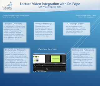 Lecture Video Integration with Dr. Pope
STA Project Spring 2015
Student Technology Assistant: Matthew Stockton
Faculty Member: Dr. Jack Pope
Project Overview
For this semester’s STA project, I was
assigned to Dr. Jack Pope. As a Math
professor at USD, Dr. Pope
requested the assistance of the
Student Technology Assistant
program in efforts to create more
content for his video lecture section
on the Blackboard page for his
Survey of Calculus Course.
Weekly Meetings
To ensure effective time
management and keep us on
track, Dr. Pope and I decided
to schedule weekly meetings
where we could communicate
directly and set deadlines for
projects on these days.
Creating Content
With my knowledge in basic
principles of Calculus, I helped Dr.
Pope write up and choose content
that would be relevant to the
students taking the course.
Choosing a Program Editing and Publishing
There were multiple options we
explored for creating the videos. Dr.
Pope wanted to clearly walk through
examples while simultaneously running
a PowerPoint presentation and
recording his voice. After exploring
various programs, we ended up using
Camtasia Studio. Camtasia provide an
easy-to-use interface that performed
all of Dr. Popes given criteria.
Camtasia contained a great
amount of editing tools that
allowed Dr. Pope to insert
additional text and images. It also
allowed audio editing, enabling
users to omit unnecessary
background sound. The finalized
videos were published on USD’s
Ensemble video streaming server.
Student Technology Assistant Program
Academic Technology Services
Camtasia Interface:
 