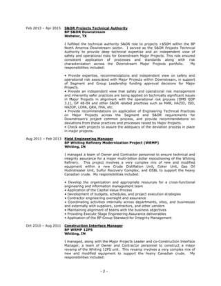 - 2 -
Feb 2013 – Apr 2015 S&OR Projects Technical Authority
BP S&OR Downstream
Webster, TX
I fulfilled the technical authority S&OR role to projects >$50M within the BP
North America Downstream sector. I served as the S&OR Projects Technical
Authority to provide deep technical expertise and an independent view of
safety and operational risks for Downstream Major Projects. This role ensured
consistent application of processes and standards along with risk
characterization across the Downstream Major Projects portfolio. My
responsibilities included:
• Provide expertise, recommendations and independent view on safety and
operational risk associated with Major Projects within Downstream, in support
of Segment and Group Leadership funding approval decisions for Major
Projects.
• Provide an independent view that safety and operational risk management
and inherently safer practices are being applied on technically significant issues
in Major Projects in alignment with the operational risk process (OMS GDP
3.1), GP 48-04 and other S&OR related practices such as MAR, HAZID, ISD,
HAZOP, LOPA, QRA, FHA, etc.
• Provide recommendations on application of Engineering Technical Practices
on Major Projects across the Segment and S&OR requirements for
Downstream’s project common process, and provide recommendations on
deviations from these practices and processes raised by Major Projects.
• Check with projects to assure the adequacy of the deviation process in place
in major projects.
Aug 2011 – Feb 2013 Field Engineering Manager
BP Whiting Refinery Modernization Project (WRMP)
Whiting, IN
I managed a team of Owner and Contractor personnel to ensure technical and
integrity assurance for a major multi-billion dollar repositioning of the Whiting
Refinery. This project involves a very complex mix of new and modified
equipment within a new Crude Distillation Unit, Coker Unit, Gas Oil
Hydrotreater Unit, Sulfur Recovery Complex, and OSBL to support the heavy
Canadian crude. My responsibilities included:
• Develop the organization and appropriate resources for a cross-functional
engineering and information management team
• Application of the Capital Value Process
• Development of budgets, schedules, and project execution strategies
• Contractor engineering oversight and assurance
• Coordinating activities internally across departments, sites, and businesses
and externally with suppliers, contractors, and other vendors
• Maintaining alignment of teams with the business objectives
• Providing Execute Stage Engineering Assurance deliverables
• Application of the BP Group Standard for Integrity Management
Oct 2010 – Aug 2011 Construction Interface Manager
BP WRMP 12PS
Whiting, IN
I managed, along with the Major Projects Leader and co-Construction Interface
Manager, a team of Owner and Contractor personnel to construct a major
revamp of the Whiting 12PS unit. This revamp involves a very complex mix of
new and modified equipment to support the heavy Canadian crude. My
responsibilities included:
 