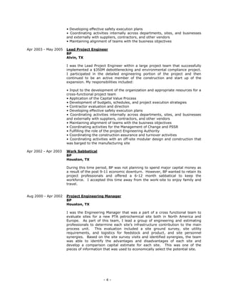 - 4 -
• Developing effective safety execution plans
• Coordinating activities internally across departments, sites, and businesses
and externally with suppliers, contractors, and other vendors
• Maintaining alignment of teams with the business objectives
Apr 2003 - May 2005 Lead Project Engineer
BP
Alvin, TX
I was the Lead Project Engineer within a large project team that successfully
implemented a $350M debottlenecking and environmental compliance project.
I participated in the detailed engineering portion of the project and then
continued to be an active member of the construction and start up of the
expansion. My responsibilities included:
• Input to the development of the organization and appropriate resources for a
cross-functional project team
• Application of the Capital Value Process
• Development of budgets, schedules, and project execution strategies
• Contractor evaluation and direction
• Developing effective safety execution plans
• Coordinating activities internally across departments, sites, and businesses
and externally with suppliers, contractors, and other vendors
• Maintaining alignment of teams with the business objectives
• Coordinating activities for the Management of Change and PSSR
• Fulfilling the role of the project Engineering Authority
• Coordinating the construction assurance and turnover activities
• Coordinating activities with an off-site modular design and construction that
was barged to the manufacturing site
Apr 2002 - Apr 2003 Work Sabbatical
BP
Houston, TX
During this time period, BP was not planning to spend major capital money as
a result of the post 9-11 economic downturn. However, BP wanted to retain its
project professionals and offered a 6-12 month sabbatical to keep the
workforce. I accepted this time away from the work-site to enjoy family and
travel.
Aug 2000 - Apr 2002 Project Engineering Manager
BP
Houston, TX
I was the Engineering Manager that was a part of a cross functional team to
evaluate sites for a new PTA petrochemical site both in North America and
Europe. As part of this team, I lead a group of engineering and estimating
professionals to determine each site’s infrastructure contribution to the main
process unit. This evaluation included a site ground survey, site utility
requirements, and logistics for feedstock and product, and site personnel
synergies. Based on the site survey visits and identified synergies, the team
was able to identify the advantages and disadvantages of each site and
develop a comparison capital estimate for each site. This was one of the
pieces of information that was used to economically select the potential site.
 