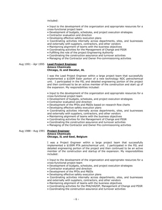 - 6 -
included:
• Input to the development of the organization and appropriate resources for a
cross-functional project team
• Development of budgets, schedules, and project execution strategies
• Contractor evaluation and direction
• Developing effective safety execution plans
• Coordinating activities internally across departments, sites, and businesses
and externally with suppliers, contractors, and other vendors
• Maintaining alignment of teams with the business objectives
• Coordinating activities for the Management of Change and PSSR
• Fulfilling the role of the project Engineering Authority
• Coordinating the construction assurance and turnover activities
• Managing of the Contractor and Owner Pre-commissioning activities
Aug 1991 - Apr 1995 Lead Project Engineer
Amoco Chemicals
Chicago, IL and Decatur, AL
I was the Lead Project Engineer within a large project team that successfully
implemented a $100M Ester portion of a new technology NDC petrochemical
unit. I participated in the FEL and detailed engineering portion of the project
and then continued to be an active member of the construction and start up of
the expansion. My responsibilities included:
• Input to the development of the organization and appropriate resources for a
cross-functional project team
• Development of budgets, schedules, and project execution strategies
• Contractor evaluation and direction
• Development of the PFDs and P&IDs based on research flow charts
• Developing effective safety execution plans
• Coordinating activities internally across departments, sites, and businesses
and externally with suppliers, contractors, and other vendors
• Maintaining alignment of teams with the business objectives
• Coordinating activities for the Management of Change and PSSR
• Coordinating the construction assurance and turnover activities
• Managing of the Contractor and Owner Pre-commissioning activities
Aug 1988 - Aug 1991 Project Engineer
Amoco Chemicals
Chicago, IL and Geel, Belgium
I was a Project Engineer within a large project team that successfully
implemented a $100M PTA petrochemical unit. I participated in the FEL and
detailed engineering portion of the project and then continued to be an active
member of the construction and startup of the expansion. My responsibilities
included:
• Input to the development of the organization and appropriate resources for a
cross-functional project team
• Development of budgets, schedules, and project execution strategies
• Contractor evaluation and direction
• Development of the PFDs and P&IDs
• Developing effective safety execution plans
• Coordinating activities internally across departments, sites, and businesses
and externally with suppliers, contractors, and other vendors
• Maintaining alignment of teams with the business objectives
• Coordinating activities for the PHA/HAZOP, Management of Change and PSSR
• Coordinating the construction assurance and turnover activities
 