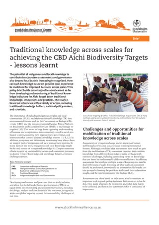 Traditional knowledge across scales for
achieving the CBD Aichi Biodiversity Targets
- lessons learnt
The potential of indigenous and local knowledge to
contribute to ecosystem assessments and governance
also beyond local scale is increasingly recognized. How
can such knowledge based on genuine local experience
be mobilized for improved decisions across scales? This
policy brief builds on a study of lessons learned so far
from developing and monitoring of traditional know-
ledge indicators for Aichi Target 18 on traditional
knowledge, innovations and practices. The study is
based on interviews with a variety of actors, including
traditional knowledge holders, national policy-makers,
and scientists.
Brief
www.stockholmresilience.su.se
The importance of including indigenous peoples and local
communities (IPLCs) and their traditional knowledge (TK) into
environmental forums such as the Convention on Biological Di-
versity (CBD) and the Intergovernmental Science Policy Platform
on Biodiversity and Ecosystem Services (IPBES) is increasingly re-
cognized (13). This stems in large from a growing understanding
of humans and ecosystems as interconnected, complex social-eco-
logical systems, requiring new approaches to governance, and
institutions that connect diverse knowledge systems (3, 8, 12). In
addition, ecosystem and biodiversity monitoring have always been
an integral part of indigenous and local management systems. In
many parts of the world indigenous and local knowledge might
be the only source of ecosystem knowledge (6). Despite numerous
efforts to open up sustainability forums and assessment processes
to diverse types of knowledge and knowledge holders, extensive
challenges remain.
CBD	 Convention on Biological Diversity
IPBES	 Intergovernmental Science Policy Platform on 			
	 Biodiversity and Ecosystem Services
TK	 Traditional Knowledge
IPLCs	 Indigenous Peoples and Local Communities
Assessments of ecosystem change and its impact on human
well-being have become a mayor issue in intergovernmental
forums. Although concluded that assessments have much to gain
from the mobilisation of TK, assessment exercises that combine
knowledge from different knowledge systems are faced with
extensive challenges, including contrasting views on knowledge
that are based in fundamentally different worldviews. In addition,
assessments that combine multiple ways of knowing also need to
deal with issues of scale. Choosing at what scale an assessment
should be performed, intentionally or unintentionally benefit cer-
tain groups by limiting the problems addressed, the explanations
sought, and the interpretations of the findings (2, 8).
Assessments are often based on indicators, which constitute an
important tool to guide policy-decisions. Indicators are value-la-
den. They guide what is to be monitored and what data that is
to be collected, and hence also determines what is considered of
importance.
Developing mechanisms and processes that are truly inclusive
and allow for the full and effective participation of IPLCs on
equal terms into monitoring and assessment processes, including
the design, analysis and conclusions of the outcomes, is urgent to
widen our global capacity to meet the sustainability challenges of
our time.
Challenges and opportunities for
mobilization of traditional
knowledge across scales
Box 1. Terms and acronyms
Eco-cultural mapping of Kathita River, Tharaka, Kenya, August 2014. One of many
methods used by communities for monitoring and mobilizing their bio-cultural
diversity and resources. Photo: P. Malmer
 