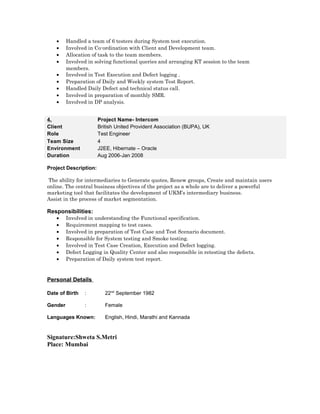 • Handled a team of 6 testers during System test execution.
• Involved in Co-ordination with Client and Development team.
• Allocation of task to the team members.
• Involved in solving functional queries and arranging KT session to the team
members.
• Involved in Test Execution and Defect logging .
• Preparation of Daily and Weekly system Test Report.
• Handled Daily Defect and technical status call.
• Involved in preparation of monthly SMR.
• Involved in DP analysis.
Project Description:
The ability for intermediaries to Generate quotes, Renew groups, Create and maintain users
online. The central business objectives of the project as a whole are to deliver a powerful
marketing tool that facilitates the development of UKM’s intermediary business.
Assist in the process of market segmentation.
Responsibilities:
• Involved in understanding the Functional specification.
• Requirement mapping to test cases.
• Involved in preparation of Test Case and Test Scenario document.
• Responsible for System testing and Smoke testing.
• Involved in Test Case Creation, Execution and Defect logging.
• Defect Logging in Quality Center and also responsible in retesting the defects.
• Preparation of Daily system test report.
Personal Details
Date of Birth : 22nd
September 1982
Gender : Female
Languages Known: English, Hindi, Marathi and Kannada
Signature:Shweta S.Metri
Place: Mumbai
4. Project Name- Intercom
Client British United Provident Association (BUPA), UK
Role Test Engineer
Team Size 4
Environment J2EE, Hibernate – Oracle
Duration Aug 2006-Jan 2008
 