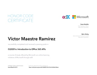 Chief Executive Officer
Microsoft Corporation
Satya Nadella
Senior Director Technical Content
Microsoft Corporation
Björn Rettig
HONOR CODE CERTIFICATE Verify the authenticity of this certificate at
CERTIFICATE
HONOR CODE
Víctor Maestre Ramírez
successfully completed and received a passing grade in
CLD201x: Introduction to Office 365 APIs
a course of study offered by Microsoft, an online learning
initiative of Microsoft through edX.
Issued May 08, 2015 https://verify.edx.org/cert/af51858f9f1547a79c67e9460e7b8acc
 