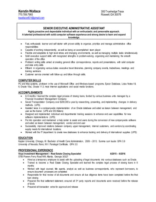Kerstin Wallace 300Truehedge Trace
770.789.7965 Roswell,GA 30076
kwallace831@gmail.com
SENIOR EXECUTIVE ADMINISTRATIVE ASSISTANT
Highly proactive and dependable individual with an enthusiastic and personable approach.
A talented professional with solid computer software experience and strong desire to learn and expand
knowledge.
 Fast, enthusiastic learner and self starter with proven ability to organize, prioritize and manage administrative office
responsibilities
 Capable of working independently, as well as being an accomplished team player
 Flexible and adaptable to high level stress and changing environments, as well as managing multiple tasks simultaneously
 Solid executive support skills with recognized strengths in problem-solving, organizing and maintaining the smooth
operation of the office
 Proficient writing skills aimed at creating general office correspondence, reports and presentations, with solid computer
and data entry skills
 Efficient in organizing various duties executive travel itineraries, planning company events, tradeshows, meetings and
training seminars
 Customer service oriented with follow-up and follow through skills.
COMPUTER SKILLS
PC and Mac systems, proficient in the use of Microsoft Office and Windows-based programs, Epicor Database, Lotus Notes I &
II, Oracle 10sc, Oracle 11.3, most internet applications and social media functions.
ACCOMPLISHMENTS
 In 6 months I learned the complex legal process of closing loans, funded by various business units managed by a
Financial Investment Management Company
 Saved Transportation Company over $200,000 a year by researching, presenting, and implementing changes in delivery
methods. (UPS)
 Assisted twice in a companywide implementation of an Oracle database and acted as liaison between management, end
user as the trainer. (UPS and DS Waters)
 Designed and implemented individual and departmental training sessions to enhance end user capabilities for new
software implementations (UPS)
 Put into operation and maintained a help center to assist end users during the conversion of new companywide software
and acted as liaison between management, vendor and end user
 Successfully improved relations between company upper management, internal customers, and vendors by coordinating
supply needs for international locations.
 Worked with the IT department to create new databases to enhance tracking and delivery of international supplies (UPS)
EDUCATION
Kaplan University, Chicago, Ill / Bachelor of Health Care Administration, 2009 – 2013. Summa cum laude: GPA 3.9
University of Nevada, Reno, NV / Paralegal Certificate, GPA 3.5
PROFESSIONAL EXPERIENCE
Voya Investment Management – Real Estate Closing Specialist 6/2015 – 6/2016
5780 Powers Ferry Road NW, Atlanta, Georgia 30327
 Hired as a temporary employee to assist with the uploading of legal documents into various databases such as Oracle.
 Trained to become a Real Estate Closing Specialist and learned the complex legal process of closing loans in 6
months
 Worked with legal counsel, title agents, analyst as well as business correspondents, who represent borrowers, to
ensure document processes are completed
 Responsible for final review of all documents and ensure all due diligence items have been completed before the final
loan closing
 Prepared the final settlement statement, ensured all 3rd party reports and documents were received before the release
of funds
 Prepared all transaction wires for approval and release
 