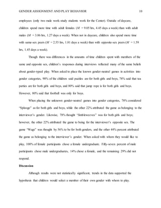 GENDER ASSIGNMENT AND PLAY BEHAVIOR 10
employees (only two male work-study students work for the Center). Outside of daycare,
children spend more time with adult females (M = 9.05 hrs, 4.45 days a week) than with adult
males (M = 3.86 hrs, 1.27 days a week). When not in daycare, children also spend more time
with same-sex peers (M = 2.55 hrs, 1.81 days a week) than with opposite-sex peers (M = 1.59
hrs, 1.45 days a week).
Though there was differences in the amounts of time children spent with members of the
same and opposite sex, children’s responses during interviews reflected many of the same beliefs
about gender-typed play. When asked to place the known gender-neutral games in activities into
gender categories, 90% of the children said puzzles are for both girls and boys, 78% said that tea
parties are for both girls and boys, and 80% said that jump rope is for both girls and boys.
However, 80% said that football was only for boys.
When placing the unknown gender-neutral games into gender categories, 78% considered
“Splooge” as for both girls and boys, while the other 22% attributed the game as belonging to the
interviewer’s gender. Likewise, 78% thought “Jimbleweeves” was for both girls and boys;
however, the other 22% attributed the game to being for the interviewer’s opposite sex. The
game “Wugs” was thought by 56% to be for both genders, and the other 44% percent attributed
the game as belonging to the interviewer’s gender. When asked with whom they would like to
play, 100% of female participants chose a female undergraduate. Fifty-seven percent of male
participants chose male undergraduates, 14% chose a female, and the remaining 29% did not
respond.
Discussion
Although results were not statistically significant, trends in the data supported the
hypothesis that children would select a member of their own gender with whom to play.
 