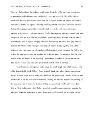 GENDER ASSIGNMENT AND PLAY BEHAVIOR 11
However, the hypothesis that children would assign the gender of the interviewer to unknown
gender-neutral and ambiguous games and activities was not supported. Also, while children
spent more time with adult females even when not in daycare, results still showed that children
were able to identify and express knowledge of male-gendered association with some activities.
Yet most toys, games, and activities were attributed as being for both males and females,
showing an inconsistency with past research. Another inconsistency with past research is the idea
that parents have the most influence on children’s gender-typed play behavior as it was shown
that children’s time in daycare and play with peers more heavily influenced their play behavior.
Because the Whelan Center employees encourage all children to play together, many of the
children’s play experiences are with members of both genders, which may cause the children to
believe that most games, toys, and activities are for both genders. One deviation from this trend
was the belief that football is for “boys only” was reported by almost all children interviewed.
This may be because only males play professional football, which is televised.
Some limitations to the present study include the small sample size, which rendered none
of the data applicable to all children. Future research should also utilize a larger, more diverse
sample to ensure results will be statistically significant and generalizable. Another limitation was
that both the PI and RA were African-American, omitting the influence that race and ethnicity of
the interviewer has on children’s decisions. Future research should include interviewers from
diverse ethnic backgrounds. Also, further research is needed to draw conclusions regarding the
influences children’s assignment of gender to unknown gender-neutral and ambiguous games.
 