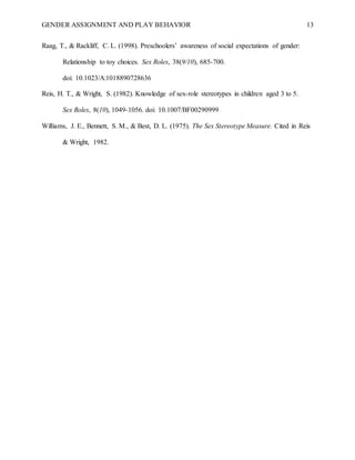 GENDER ASSIGNMENT AND PLAY BEHAVIOR 13
Raag, T., & Rackliff, C. L. (1998). Preschoolers’ awareness of social expectations of gender:
Relationship to toy choices. Sex Roles, 38(9/10), 685-700.
doi: 10.1023/A:1018890728636
Reis, H. T., & Wright, S. (1982). Knowledge of sex-role stereotypes in children aged 3 to 5.
Sex Roles, 8(10), 1049-1056. doi: 10.1007/BF00290999
Williams, J. E., Bennett, S. M., & Best, D. L. (1975). The Sex Stereotype Measure. Cited in Reis
& Wright, 1982.
 