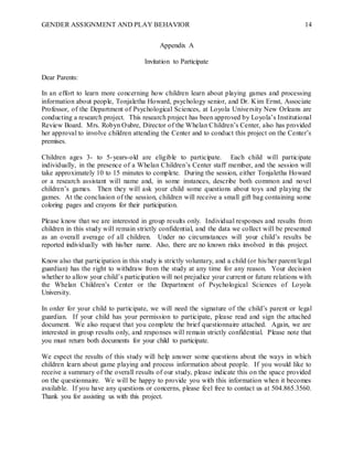 GENDER ASSIGNMENT AND PLAY BEHAVIOR 14
Appendix A
Invitation to Participate
Dear Parents:
In an effort to learn more concerning how children learn about playing games and processing
information about people, Tonjaletha Howard, psychology senior, and Dr. Kim Ernst, Associate
Professor, of the Department of Psychological Sciences, at Loyola University New Orleans are
conducting a research project. This research project has been approved by Loyola’s Institutional
Review Board. Mrs. Robyn Oubre, Director of the Whelan Children’s Center, also has provided
her approval to involve children attending the Center and to conduct this project on the Center’s
premises.
Children ages 3- to 5-years-old are eligible to participate. Each child will participate
individually, in the presence of a Whelan Children’s Center staff member, and the session will
take approximately 10 to 15 minutes to complete. During the session, either Tonjaletha Howard
or a research assistant will name and, in some instances, describe both common and novel
children’s games. Then they will ask your child some questions about toys and playing the
games. At the conclusion of the session, children will receive a small gift bag containing some
coloring pages and crayons for their participation.
Please know that we are interested in group results only. Individual responses and results from
children in this study will remain strictly confidential, and the data we collect will be presented
as an overall average of all children. Under no circumstances will your child’s results be
reported individually with his/her name. Also, there are no known risks involved in this project.
Know also that participation in this study is strictly voluntary, and a child (or his/her parent/legal
guardian) has the right to withdraw from the study at any time for any reason. Your decision
whether to allow your child’s participation will not prejudice your current or future relations with
the Whelan Children’s Center or the Department of Psychological Sciences of Loyola
University.
In order for your child to participate, we will need the signature of the child’s parent or legal
guardian. If your child has your permission to participate, please read and sign the attached
document. We also request that you complete the brief questionnaire attached. Again, we are
interested in group results only, and responses will remain strictly confidential. Please note that
you must return both documents for your child to participate.
We expect the results of this study will help answer some questions about the ways in which
children learn about game playing and process information about people. If you would like to
receive a summary of the overall results of our study, please indicate this on the space provided
on the questionnaire. We will be happy to provide you with this information when it becomes
available. If you have any questions or concerns, please feel free to contact us at 504.865.3560.
Thank you for assisting us with this project.
 