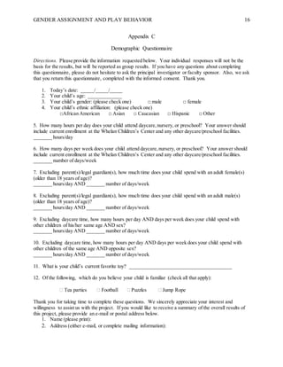 GENDER ASSIGNMENT AND PLAY BEHAVIOR 16
Appendix C
Demographic Questionnaire
Directions. Please provide the information requested below. Your individual responses will not be the
basis for the results, but will be reported as group results. If you have any questions about completing
this questionnaire, please do not hesitate to ask the principal investigator or faculty sponsor. Also, we ask
that you return this questionnaire, completed with the informed consent. Thank you.
1. Today’s date: _____/_____/_____
2. Your child’s age: _____________
3. Your child’s gender: (please check one) □ male □ female
4. Your child’s ethnic affiliation: (please check one)
□African American □ Asian □ Caucasian □ Hispanic □ Other
5. How many hours per day does your child attend daycare,nursery, or preschool? Your answer should
include current enrollment at the Whelan Children’s Center and any other daycare/preschool facilities.
_______ hours/day
6. How many days per week does your child attend daycare,nursery, or preschool? Your answer should
include current enrollment at the Whelan Children’s Center and any other daycare/preschool facilities.
_______ number of days/week
7. Excluding parent(s)/legal guardian(s), how much time does your child spend with an adult female(s)
(older than 18 years of age)?
_______ hours/day AND _______ number of days/week
8. Excluding parent(s)/legal guardian(s), how much time does your child spend with an adult male(s)
(older than 18 years of age)?
_______ hours/day AND _______ number of days/week
9. Excluding daycare time, how many hours per day AND days per week does your child spend with
other children of his/her same age AND sex?
_______ hours/day AND _______ number of days/week
10. Excluding daycare time, how many hours per day AND days per week does your child spend with
other children of the same age AND opposite sex?
_______ hours/day AND _______ number of days/week
11. What is your child’s current favorite toy? ________________________________________
12. Of the following, which do you believe your child is familiar (check all that apply):
 Tea parties  Football  Puzzles  Jump Rope
Thank you for taking time to complete these questions. We sincerely appreciate your interest and
willingness to assist us with the project. If you would like to receive a summary of the overall results of
this project, please provide an e-mail or postal address below.
1. Name (please print):
2. Address (either e-mail, or complete mailing information):
 