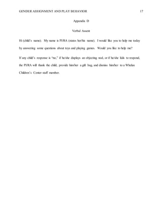 GENDER ASSIGNMENT AND PLAY BEHAVIOR 17
Appendix D
Verbal Assent
Hi (child’s name). My name is PI/RA (states her/his name). I would like you to help me today
by answering some questions about toys and playing games. Would you like to help me?
If any child’s response is “no,” if he/she displays an objecting nod, or if he/she fails to respond,
the PI/RA will thank the child, provide him/her a gift bag, and dismiss him/her to a Whelan
Children’s Center staff member.
 