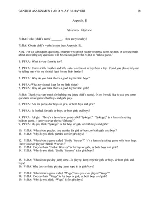 GENDER ASSIGNMENT AND PLAY BEHAVIOR 18
Appendix E
Structured Interview
PI/RA:Hello (child’s name)_______. How are you today?
PI/RA: Obtain child’s verbal assent (see Appendix D).
Note. For all subsequent questions, children who do not readily respond, seem hesitant, or are uncertain
about answering any questions will be encouraged by the PI/RA to “take a guess.”
1. PI/RA: What is your favorite toy?
2. PI/RA: I have a little brother and little sister and I want to buy them a toy. Could you please help me
by telling me what toy should I get for my little brother?
3. PI/RA: Why do you think that’s a good toy for little boys?
4. PI/RA: What toy should I get for my little sister?
5. PI/RA: Why do you think that’s a good toy for little girls?
PI/RA: Thank you very much for helping me (state child’s name). Now I would like to ask you some
questions about games that boys and girls play.
6. PI/RA: Are tea parties for boys or girls, or both boys and girls?
7. PI/RA: Is football for girls or boys, or both girls and boys?
8. PI/RA: Alright. There’s a brand new game called “Splooge.” “Splooge,” is a fun and exciting
balloon game. Have you ever played “Splooge?”
9. PI/RA: Do you think “Splooge” is for boys or girls, or both boys and girls?
10. PI/RA: What about puzzles, are puzzles for girls or boys, or both girls and boys?
11. PI/RA: Why do you think puzzles are for girls/boys?
12. PI/RA: What about a game called “Jimble Weeves?” It’s a fun and exciting game with bean bags.
Have you ever played “Jimble Weeves?”
13. PI/RA: Do you think “Jimble Weeves” is for boys or girls, or both boys and girls?
14. PI/RA: Why do you think “Jimble Weeves” is for girls/boys?
15. PI/RA: What about playing jump rope…is playing jump rope for girls or boys, or both girls and
boys?
16. PI/RA:Why do you think playing jump rope is for girls/boys?
17. PI/RA: What about a game called “Wugs,” have you ever played “Wugs?”
18. PI/RA: Do you think “Wugs” is for boys or girls, or both boys and girls?
19. PI/RA: Why do you think “Wugs” is for girls/boys?
 