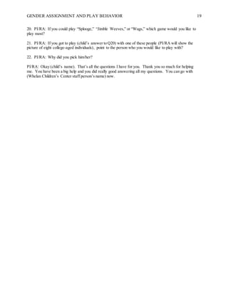 GENDER ASSIGNMENT AND PLAY BEHAVIOR 19
20. PI/RA: If you could play “Splooge,” “Jimble Weeves,” or “Wugs,” which game would you like to
play most?
21. PI/RA: If you got to play (child’s answer to Q20) with one of these people (PI/RA will show the
picture of eight college-aged individuals), point to the person who you would like to play with?
22. PI/RA: Why did you pick him/her?
PI/RA: Okay (child’s name). That’s all the questions I have for you. Thank you so much for helping
me. You have been a big help and you did really good answering all my questions. You can go with
(Whelan Children’s Center staff person’s name) now.
 