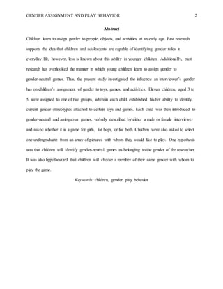 GENDER ASSIGNMENT AND PLAY BEHAVIOR 2
Abstract
Children learn to assign gender to people, objects, and activities at an early age. Past research
supports the idea that children and adolescents are capable of identifying gender roles in
everyday life, however, less is known about this ability in younger children. Additionally, past
research has overlooked the manner in which young children learn to assign gender to
gender-neutral games. Thus, the present study investigated the influence an interviewer’s gender
has on children’s assignment of gender to toys, games, and activities. Eleven children, aged 3 to
5, were assigned to one of two groups, wherein each child established his/her ability to identify
current gender stereotypes attached to certain toys and games. Each child was then introduced to
gender-neutral and ambiguous games, verbally described by either a male or female interviewer
and asked whether it is a game for girls, for boys, or for both. Children were also asked to select
one undergraduate from an array of pictures with whom they would like to play. One hypothesis
was that children will identify gender-neutral games as belonging to the gender of the researcher.
It was also hypothesized that children will choose a member of their same gender with whom to
play the game.
Keywords: children, gender, play behavior
 
