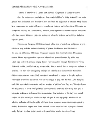 GENDER ASSIGNMENT AND PLAY BEHAVIOR 3
Effects of Interviewer’s Gender on Children’s Assignment of Gender to Games
Over the past century, psychologists have studied children’s ability to identify and assign
gender. Past researchers have focused on how and when this acquisition is attained. Many studies
have concentrated on gender differences in adults and children and on how these differences are
exemplified in daily life. These studies, however, have neglected to examine the role that adults
other than parents influence children’s assignment of gender to items and activities, including
toys and games.
Cherney and Dempsey (2010) investigated of the role of neutral and ambiguous toys in
children’s play behavior and understanding of gender. Participants were 31 three- to
five-year-old (19 males, 12 females) Caucasian children from two Midwestern US daycare
centers. Eleven age-appropriate toys were selected and gender classified by adults on a
Likert-type scale with anchors ranging from 1 (very masculine) through 4 (neutral) to 7 (very
feminine). Adults classified one toy as masculine, four as neutral, five as ambiguous, and one as
feminine. The toys were strategically arranged on a blanket in a room separate from other
children at the daycare center. Each participant was allowed to engage in free play and was
videotaped by a trained researcher, who did not engage in play with the child. After free play,
each child was asked to categorize each toy as either a “girl toy” or a “boy toy.” Results showed
that boys tended to avoid other-gendered stereotyped toys and were more likely than girls to
categorize ambiguous and neutral toys as masculine. One limitation to the study was a small
sample size with an unequal number of boys and girls in each age group. Another was the
selection and rating of toys by adults who have strong senses of gender stereotypes present in
society. Researchers suggest that future research validate the scales and investigate alternate
scales that may produce similar results with more highly gender-stereotyped toys.
 