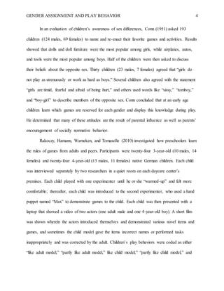 GENDER ASSIGNMENT AND PLAY BEHAVIOR 4
In an evaluation of children’s awareness of sex differences, Conn (1951) asked 193
children (124 males, 69 females) to name and re-enact their favorite games and activities. Results
showed that dolls and doll furniture were the most popular among girls, while airplanes, autos,
and tools were the most popular among boys. Half of the children were then asked to discuss
their beliefs about the opposite sex. Thirty children (23 males, 7 females) agreed that “girls do
not play as strenuously or work as hard as boys.” Several children also agreed with the statement
“girls are timid, fearful and afraid of being hurt,” and others used words like “sissy,” “tomboy,”
and “boy-girl” to describe members of the opposite sex. Conn concluded that at an early age
children learn which games are reserved for each gender and display this knowledge during play.
He determined that many of these attitudes are the result of parental influence as well as parents’
encouragement of socially normative behavior.
Rakoczy, Hamann, Warneken, and Tomasello (2010) investigated how preschoolers learn
the rules of games from adults and peers. Participants were twenty-four 3-year-old (10 males, 14
females) and twenty-four 4-year-old (13 males, 11 females) native German children. Each child
was interviewed separately by two researchers in a quiet room on each daycare center’s
premises. Each child played with one experimenter until he or she “warmed-up” and felt more
comfortable; thereafter, each child was introduced to the second experimenter, who used a hand
puppet named “Max” to demonstrate games to the child. Each child was then presented with a
laptop that showed a video of two actors (one adult male and one 4-year-old boy). A short film
was shown wherein the actors introduced themselves and demonstrated various novel items and
games, and sometimes the child model gave the items incorrect names or performed tasks
inappropriately and was corrected by the adult. Children’s play behaviors were coded as either
“like adult model,” “partly like adult model,” like child model,” “partly like child model,” and
 