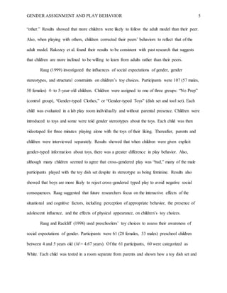GENDER ASSIGNMENT AND PLAY BEHAVIOR 5
“other.” Results showed that more children were likely to follow the adult model than their peer.
Also, when playing with others, children corrected their peers’ behaviors to reflect that of the
adult model. Rakozcy et al. found their results to be consistent with past research that suggests
that children are more inclined to be willing to learn from adults rather than their peers.
Raag (1999) investigated the influences of social expectations of gender, gender
stereotypes, and structural constraints on children’s toy choices. Participants were 107 (57 males,
50 females) 4- to 5-year-old children. Children were assigned to one of three groups: “No Prep”
(control group), “Gender-typed Clothes,” or “Gender-typed Toys” (dish set and tool set). Each
child was evaluated in a lab play room individually and without parental presence. Children were
introduced to toys and some were told gender stereotypes about the toys. Each child was then
videotaped for three minutes playing alone with the toys of their liking. Thereafter, parents and
children were interviewed separately. Results showed that when children were given explicit
gender-typed information about toys, there was a greater difference in play behavior. Also,
although many children seemed to agree that cross-gendered play was “bad,” many of the male
participants played with the toy dish set despite its stereotype as being feminine. Results also
showed that boys are more likely to reject cross-gendered typed play to avoid negative social
consequences. Raag suggested that future researchers focus on the interactive effects of the
situational and cognitive factors, including perception of appropriate behavior, the presence of
adolescent influence, and the effects of physical appearance, on children’s toy choices.
Raag and Rackliff (1998) used preschoolers’ toy choices to assess their awareness of
social expectations of gender. Participants were 61 (28 females, 33 males) preschool children
between 4 and 5 years old (M = 4.67 years). Of the 61 participants, 60 were categorized as
White. Each child was tested in a room separate from parents and shown how a toy dish set and
 