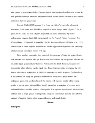 GENDER ASSIGNMENT AND PLAY BEHAVIOR 7
girls engage in cross-gendered play. Freeman suggests that parents and professionals be clear in
their gendered behaviors and avoid miscommunications so that children are able to make specific
distinctions between gender roles.
Reis and Wright (1982) assessed 3- to 5-year old children’s knowledge of sex-role
stereotypes. Participants were 86 children assigned to groups by age: under 3.5 years, 3.5-4.0
years, 4.0-4.5 years, and over 4.5 years. Each child was tested individually by trained
undergraduate students. Each child was evaluated via The Peabody Picture Vocabulary Test
(Dunn & Dunn, 1959) as well as a modified The Sex Stereotype Measure (Williams et al., 1975),
and each child’s verbal response was recorded. Results supported the hypothesis that knowledge
of adult sex-role stereotypes increase with age.
Taken together, past studies have examined the emergence of children’s gender identity
as it becomes more apparent with age. Researchers have evaluated the role parental influence has
on gender-typed speech and play-behavior. Past research has failed, however, to access how
non-parental adults influence gender-typed play. Thus, the present study investigated the role
that an interviewer’s gender plays in children’s assignment of gender to games. One hypothesis
is that children will assign the gender of the interviewer to unknown gender-neutral and
ambiguous games. It is also hypothesized that children will choose a member of their same
gender to play the game with as children identify themselves as a member of a certain gender
and model behavior of older members of that gender. It is important to understand when and how
children learn to assign gender, so that parents, caregivers, and teachers learn the most effective
methods of teaching children about gender differences and sexual identity.
Method
Participants
 