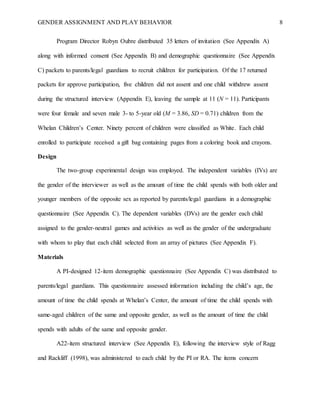 GENDER ASSIGNMENT AND PLAY BEHAVIOR 8
Program Director Robyn Oubre distributed 35 letters of invitation (See Appendix A)
along with informed consent (See Appendix B) and demographic questionnaire (See Appendix
C) packets to parents/legal guardians to recruit children for participation. Of the 17 returned
packets for approve participation, five children did not assent and one child withdrew assent
during the structured interview (Appendix E), leaving the sample at 11 (N = 11). Participants
were four female and seven male 3- to 5-year old (M = 3.86, SD = 0.71) children from the
Whelan Children’s Center. Ninety percent of children were classified as White. Each child
enrolled to participate received a gift bag containing pages from a coloring book and crayons.
Design
The two-group experimental design was employed. The independent variables (IVs) are
the gender of the interviewer as well as the amount of time the child spends with both older and
younger members of the opposite sex as reported by parents/legal guardians in a demographic
questionnaire (See Appendix C). The dependent variables (DVs) are the gender each child
assigned to the gender-neutral games and activities as well as the gender of the undergraduate
with whom to play that each child selected from an array of pictures (See Appendix F).
Materials
A PI-designed 12-item demographic questionnaire (See Appendix C) was distributed to
parents/legal guardians. This questionnaire assessed information including the child’s age, the
amount of time the child spends at Whelan’s Center, the amount of time the child spends with
same-aged children of the same and opposite gender, as well as the amount of time the child
spends with adults of the same and opposite gender.
A22-item structured interview (See Appendix E), following the interview style of Ragg
and Rackliff (1998), was administered to each child by the PI or RA. The items concern
 