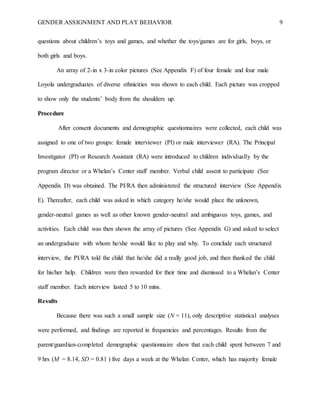GENDER ASSIGNMENT AND PLAY BEHAVIOR 9
questions about children’s toys and games, and whether the toys/games are for girls, boys, or
both girls and boys.
An array of 2-in x 3-in color pictures (See Appendix F) of four female and four male
Loyola undergraduates of diverse ethnicities was shown to each child. Each picture was cropped
to show only the students’ body from the shoulders up.
Procedure
After consent documents and demographic questionnaires were collected, each child was
assigned to one of two groups: female interviewer (PI) or male interviewer (RA). The Principal
Investigator (PI) or Research Assistant (RA) were introduced to children individually by the
program director or a Whelan’s Center staff member. Verbal child assent to participate (See
Appendix D) was obtained. The PI/RA then administered the structured interview (See Appendix
E). Thereafter, each child was asked in which category he/she would place the unknown,
gender-neutral games as well as other known gender-neutral and ambiguous toys, games, and
activities. Each child was then shown the array of pictures (See Appendix G) and asked to select
an undergraduate with whom he/she would like to play and why. To conclude each structured
interview, the PI/RA told the child that he/she did a really good job, and then thanked the child
for his/her help. Children were then rewarded for their time and dismissed to a Whelan’s Center
staff member. Each interview lasted 5 to 10 mins.
Results
Because there was such a small sample size (N = 11), only descriptive statistical analyses
were performed, and findings are reported in frequencies and percentages. Results from the
parent/guardian-completed demographic questionnaire show that each child spent between 7 and
9 hrs (M = 8.14, SD = 0.81 ) five days a week at the Whelan Center, which has majority female
 