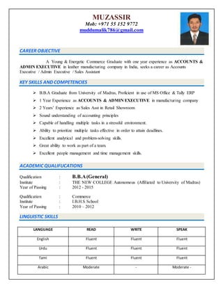 MUZASSIR
Mob: +971 55 152 9772
muddumalik786@gmail.com
CAREER OBJECTIVE
A Young & Energetic Commerce Graduate with one year experience as ACCOUNTS &
ADMIN EXECUTIVE in leather manufacturing company in India, seeks a career as Accounts
Executive / Admin Executive / Sales Assistant
KEY SKILLS AND COMPETENCIES
 B.B.A Graduate from University of Madras, Proficient in use of MS Office & Tally ERP
 1 Year Experience as ACCOUNTS & ADMIN EXECUTIVE in manufacturing company
 2 Years’ Experience as Sales Asst in Retail Showroom
 Sound understanding of accounting principles
 Capable of handling multiple tasks in a stressful environment.
 Ability to prioritize multiple tasks effective in order to attain deadlines.
 Excellent analytical and problem-solving skills.
 Great ability to work as part of a team.
 Excellent people management and time management skills.
ACADEMIC QUALIFUCATIONS
Qualification : B.B.A(General)
Institute : THE NEW COLLEGE Autonomous (Affiliated to University of Madras)
Year of Passing : 2012 - 2015
Qualification : Commerce
Institute : I.B.H.S School
Year of Passing : 2010 – 2012
LINGUISTIC SKILLS
LANGUAGE READ WRITE SPEAK
English Fluent Fluent Fluent
Urdu Fluent Fluent Fluent
Tami Fluent Fluent Fluent
Arabic Moderate - Moderate -
 