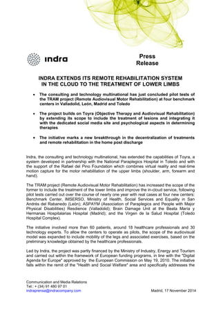 Communication and Media Relations
Tel.: + (34) 91 480 97 01
indraprensa@indracompany.com Madrid, 17 November 2014
Press
Release
INDRA EXTENDS ITS REMOTE REHABILITATION SYSTEM
IN THE CLOUD TO THE TREATMENT OF LOWER LIMBS
 The consulting and technology multinational has just concluded pilot tests of
the TRAM project (Remote Audiovisual Motor Rehabilitation) at four benchmark
centers in Valladolid, León, Madrid and Toledo
 The project builds on Toyra (Objective Therapy and Audiovisual Rehabilitation)
by extending its scope to include the treatment of lesions and integrating it
with the dedicated social media site and psychological aspects in determining
therapies
 The initiative marks a new breakthrough in the decentralization of treatments
and remote rehabilitation in the home post discharge
Indra, the consulting and technology multinational, has extended the capabilities of Toyra, a
system developed in partnership with the National Paraplegics Hospital in Toledo and with
the support of the Rafael del Pino Foundation which combines virtual reality and real-time
motion capture for the motor rehabilitation of the upper limbs (shoulder, arm, forearm and
hand).
The TRAM project (Remote Audiovisual Motor Rehabilitation) has increased the scope of the
former to include the treatment of the lower limbs and improve the in-cloud service, following
pilot tests carried out over the course of nearly one year with real cases at four new centers:
Benchmark Center, IMSERSO, Ministry of Health, Social Services and Equality in San
Andrés del Rabanedo (León); ASPAYM (Association of Paraplegics and People with Major
Physical Disabilities) Resdience (Valladolid); Brain Damage Unit at the Beata María y
Hermanas Hospitalarias Hospital (Madrid); and the Virgen de la Salud Hospital (Toledo
Hospital Complex).
The initiative involved more than 60 patients, around 18 healthcare professionals and 30
technology experts. To allow the centers to operate as pilots, the scope of the audiovisual
model was expanded to include mobility of the legs and associated exercises, based on the
preliminary knowledge obtained by the healthcare professionals.
Led by Indra, the project was partly financed by the Ministry of Industry, Energy and Tourism
and carried out within the framework of European funding programs, in line with the "Digital
Agenda for Europe" approved by the European Commission on May 19, 2010. The initiative
falls within the remit of the "Health and Social Welfare" area and specifically addresses the
 