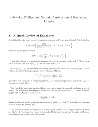 Lubotzky, Phillips, and Sarnak Construction of Ramanujan
Graphs
1 A Quick Review of Expanders
Recall that the edge isoperimetric or expanding constant h(X) for a general graph X is deﬁned as
h(X) = inf
|∂F|
min{|F|, |V − F|}
: F ⊆ V, 0 ≤ |F| < ∞
which for a ﬁnite graph becomes
h(X) = min
|∂F|
|F|
: F ⊆ V, |F| ≤
|V |
2
And that a family of expanders is a sequence (Xn,k)k≥1 of k-regular graphs with |V (Xn,k)| → ∞
for n → ∞ and such that h(Xn,k) ≥ for all n and some > 0.
If k = µ0, µ1, . . . µn are the eigenvalues of the adjacency matrix of a k − regular graph X on n
vertices, then the following inequality due to Alon and Milman,
k − µ1
2
≤ h(X) ≤ 2k(k − µ1)
guarantees that a sequence of k-regular graphs (Xn,k) is a family of expanders if and only if k−µ1 >
for some > 0 and all n.
This raised the important question of how wide can we make the spectral gap between µ0 = k
and µ1. Recall that the Alon-Boppana bound says that for any sequence (Xn,k) of ﬁnite k-regular
graphs with |V (Xn,k)| → ∞ as n → ∞,
lim inf
n→∞
µ1 ≥ 2
√
k − 1
So that in the limit as the number of vertices goes to inﬁnity, k − 2
√
k − 1 is the best we can hope
to do to bound the spectral gap.
This in turn motivates the deﬁnition of a Ramanujan Graph as a k − regular graph for which
µ1 < 2
√
k − 1. The name was coined by Lubotzky, Philips, and Sarnak and its origin will become
more apparent as we delve into their results.
1
 