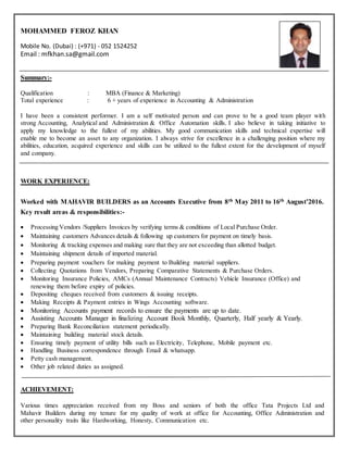 MOHAMMED FEROZ KHAN
Mobile No. (Dubai) : (+971) - 052 1524252
Email : mfkhan.sa@gmail.com
Summary:-
Qualification : MBA (Finance & Marketing)
Total experience : 6 + years of experience in Accounting & Administration
I have been a consistent performer. I am a self motivated person and can prove to be a good team player with
strong Accounting, Analytical and Administration & Office Automation skills. I also believe in taking initiative to
apply my knowledge to the fullest of my abilities. My good communication skills and technical expertise will
enable me to become an asset to any organization. I always strive for excellence in a challenging position where my
abilities, education, acquired experience and skills can be utilized to the fullest extent for the development of myself
and company.
WORK EXPERIENCE:
Worked with MAHAVIR BUILDERS as an Accounts Executive from 8th May 2011 to 16th August’2016.
Key result areas & responsibilities:-
 Processing Vendors /Suppliers Invoices by verifying terms & conditions of Local Purchase Order.
 Maintaining customers Advances details & following up customers for payment on timely basis.
 Monitoring & tracking expenses and making sure that they are not exceeding than allotted budget.
 Maintaining shipment details of imported material.
 Preparing payment vouchers for making payment to Building material suppliers.
 Collecting Quotations from Vendors, Preparing Comparative Statements & Purchase Orders.
 Monitoring Insurance Policies, AMCs (Annual Maintenance Contracts) Vehicle Insurance (Office) and
renewing them before expiry of policies.
 Depositing cheques received from customers & issuing receipts.
 Making Receipts & Payment entries in Wings Accounting software.
 Monitoring Accounts payment records to ensure the payments are up to date.
 Assisting Accounts Manager in finalizing Account Book Monthly, Quarterly, Half yearly & Yearly.
 Preparing Bank Reconciliation statement periodically.
 Maintaining building material stock details.
 Ensuring timely payment of utility bills such as Electricity, Telephone, Mobile payment etc.
 Handling Business correspondence through Email & whatsapp.
 Petty cash management.
 Other job related duties as assigned.
ACHIEVEMENT:
Various times appreciation received from my Boss and seniors of both the office Tata Projects Ltd and
Mahavir Builders during my tenure for my quality of work at office for Accounting, Office Administration and
other personality traits like Hardworking, Honesty, Communication etc.
 