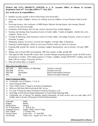 Worked with TATA PROJECTS LIMITED as a Jr. Accounts Officer in Finance & Accounts
Department from 16th November 2009 to 7th May 2011.
Key result areas & responsibilities:-
 Handled Accounts payable of Power Plant Project from Head office.
 Processing Vendors /Suppliers Invoices by verifying terms & conditions of Local Purchase Order & work
orders.
 Processing Invoices after verification of MRR Report (Material Receipt Report) after ensuring Material
received at site from store people.
 Confirming M.R.R Report and L.R.copy, Invoices Received from Vendors/Suppliers.
 Ensuring and checking Bank Gaurantees (Letter of Credit) validity Vendors & Suppliers whether they are in
company’s format or not.
 Tracking & Monitoring Bank Gaurantees (Letter of Credit) validity and sending Extension Letters or Letter of
Invocation if require.
 Maintaining Register for Invoices received from Suppliers & Proper filing of documents.
 Preparing Vendors/Suppliers details in excel as per Purchase Order as a report for reference.
 Preparing Bills payable bill voucher by enclosing complete documentation such as Invoices, LR copy, MRR
Report.
 Making entry in Oracle ERP and mentioning ERP Entry number on Bills payable Bill.
 After approval Bills Payable Bill voucher from Accounts Manager preparing payment voucher & RTGS Letters
for payment to Vendors. After making payment to Vendors / Suppliers though RTGS/NEFT emailing them with
Bank UTR No. (Unique Transaction Ref No.)
 Other job related duties as assigned.
Education Qualification:-
2007-2009 MBA (Finanace & Marketing) Osmania University
2003-2006 B.Com Osmania University
2002-2003 Intermediate Board of Intermediate Education
2001 SSC Board of Secondary Education
Other Technical skills:-
 Comfortable user of Windows 7, 8 & 10.
 Oracle Financial (ERP)
 Tally 9 (ERP), Focus 5, Wings16, Peachtree & Quickbooks.
 MS-Excel, MS Word, MS PowerPoint & MS- Access.
 Can Type 35 Words per Min & Proficient in Numerical Keypad as well.
 Knowledge of SEO (Search Engine Optimization) & Social Media Marketing Skills.
 Comfortable user of Internet for obtaining required information, all email services and can easily utilize all IT
facilities Such as Scanner, Photocopier & Practical Documentation.
Nationality: Indian
Religion: Muslim
Marital Status: Married,
No. of Dependants: 2 – Wife & Son
Languages Known: English, Hindi, Urdu & Telugu
Date of Birth: 7th
October,1985
Passport Status: Expiry Date – 9th
April 2025
Visa Details: Tourist Visa – Expires on 2nd
Nov’ 2016
(MohammedFerozKhan)
 