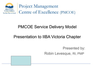 Project Management
Centre of Excellence (PMCOE)
PMCOE Service Delivery Model
Presentation to IIBA Victoria Chapter
Presented by:
Robin Levesque, RI, PMP
 