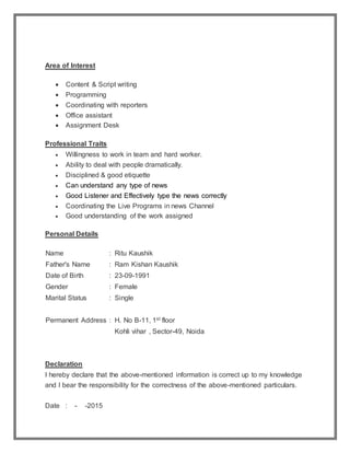 Area of Interest
 Content & Script writing
 Programming
 Coordinating with reporters
 Office assistant
 Assignment Desk
Professional Traits
 Willingness to work in team and hard worker.
 Ability to deal with people dramatically.
 Disciplined & good etiquette
 Can understand any type of news
 Good Listener and Effectively type the news correctly
 Coordinating the Live Programs in news Channel
 Good understanding of the work assigned
Personal Details
Name : Ritu Kaushik
Father's Name : Ram Kishan Kaushik
Date of Birth : 23-09-1991
Gender : Female
Marital Status : Single
Permanent Address : H. No B-11, 1st floor
Kohli vihar , Sector-49, Noida
Declaration
I hereby declare that the above-mentioned information is correct up to my knowledge
and I bear the responsibility for the correctness of the above-mentioned particulars.
Date : - -2015
 