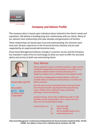 Company and Adviser Profile
The company ethos is based upon individual advice tailored to the client's needs and
aspirations. We believe in building long term relationships with our clients. Many of
our advisers have relationships that span decades and generations of families.
These relationships are based upon trust and understanding. Our directors each
have over 20 years experience in the Financial Services Industry and are well
supported by an experienced administrative team.
Chase Asset Management believes strongly in customer service and the Company
has invested in state of the art technology to allow our team to offer the very best
advice and service to both new and existing clients.
Chase Asset Management is Authorised and Regulated by the Financial Conduct Authority (FCA). FCA No:
520200. Our address is Chase Court, 9 Bamford Street, Stockport, SK1 3NZ.
Darren West Dip PFS
@dwest6669
uk.linkedin.com/
in/dwest6669
Your Adviser
Darren started his career at Scottish Provident in 1994, and has
worked for Independent Financial Advisers since 2002; he is a
specialist protection adviser to those who take part in
dangerous hobbies such as climbing and have dangerous jobs.
He became an Independent Financial adviser in 2010 and
provides advice to individuals and businesses in Cumbria and
North Lancashire.
Over the years he has encountered many of the issues that
face the general public regarding their financial planning
issues, whether this is protection needs, investment
planning or retirement planning.
Outside of Chase, Darren lives in Milnthorpe with his wife
Michelle and two young children. He is a sports fan and a
keen, but not very good guitar player.
Contact Darren on: T: 0161 441 1200
M: 07972 726 782
E: darren.west@chaseam.co.uk
W: www.chaseam.co.uk
 