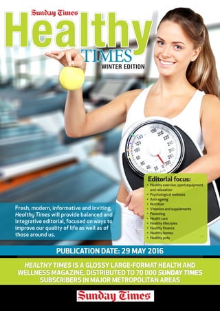 TIMES
PUBLICATION DATE: 29 MAY 2016
HEALTHYTIMES IS A GLOSSY LARGE-FORMAT HEALTH AND
WELLNESS MAGAZINE, DISTRIBUTED TO 70 000 SUNDAYTIMES
SUBSCRIBERS IN MAJOR METROPOLITAN AREAS
Fresh, modern, informative and inviting,
Healthy Times will provide balanced and
integrative editorial, focused on ways to
improve our quality of life as well as of
those around us.
Healthy
Editorial focus:
•	 Healthy exercise, sport,equipment
and relaxation
•	 Psychological wellness
•	 Anti-ageing
•	 Nutrition
•	 Vitamins and supplements
•	 Parenting
•	 Health care
•	 Healthy lifestyles
•	 Healthy finance
•	 Healthy homes
•	 Healthy pets
WINTER EDITION
 