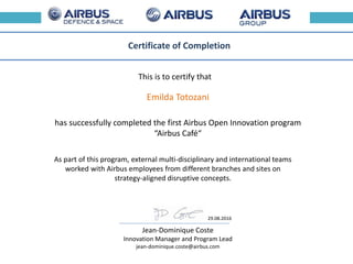 This is to certify that
Certificate of Completion
has successfully completed the first Airbus Open Innovation program
“Airbus Café“
As part of this program, external multi-disciplinary and international teams
worked with Airbus employees from different branches and sites on
strategy-aligned disruptive concepts.
Jean-Dominique Coste
Innovation Manager and Program Lead
jean-dominique.coste@airbus.com
Emilda Totozani
29.08.2016
 