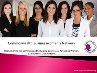 Commonwealth Businesswomen’s Network
Strengthening the Commonwealth. Building Businesses. Advancing Women.
53 Countries. One Platform
www.cwbusinesswomen.org
 