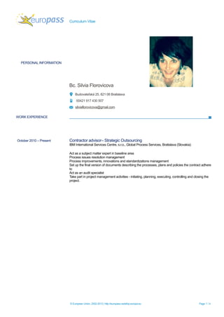 Curriculum Vitae
PERSONAL INFORMATION
Bc. Silvia Florovicova
Budovateľská 25, 821 08 Bratislava
00421 917 430 507
silviaflorovicova@gmail.com
WORK EXPERIENCE
October 2010 – Present Contractor advisor– Strategic Outsourcing
IBM International Services Centre, s.r.o., Global Process Services, Bratislava (Slovakia)
Act as a subject matter expert in baseline area
Process issues resolution management
Process improvements, innovations and standardizations management
Set up the final version of documents describing the processes, plans and policies the contract adhere
to
Act as an audit specialist
Take part in project management activities - initiating, planning, executing, controlling and closing the
project.
© European Union, 2002-2013 | http://europass.cedefop.europa.eu Page 1 / 4
 