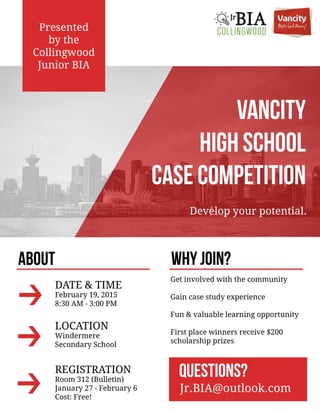 VANCITY
HIGHSCHOOL
CASECOMPETITION
Developyourpotential.
Presented
bythe
Collingwood
JuniorBIA
ABOUT
Getinvolvedwiththecommunity
Gaincasestudyexperience
Fun&valuablelearningopportunity
Firstplacewinnersreceive$200
scholarshipprizes
QUESTIONS?
Jr.BIA@outlook.com
WHYJOIN?
DATE&TIME
February19,2015
8:30AM -3:00PM
LOCATION
Windermere
SecondarySchool
REGISTRATION
Room 312(Bulletin)
January27-February6
Cost:Free!
 