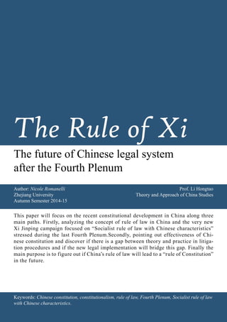 Keywords: Chinese constitution, constitutionalism, rule of law, Fourth Plenum, Socialist rule of law
with Chinese characteristics.
Author: Nicole Romanelli
Zhejiang University
Autumn Semester 2014-15
Prof. Li Hongtao
Theory and Approach of China Studies
This paper will focus on the recent constitutional development in China along three
main paths. Firstly, analyzing the concept of rule of law in China and the very new
Xi Jinping campaign focused on “Socialist rule of law with Chinese characteristics”
stressed during the last Fourth Plenum.Secondly, pointing out effectiveness of Chi-
nese constitution and discover if there is a gap between theory and practice in litiga-
tion procedures and if the new legal implementation will bridge this gap. Finally the
main purpose is to figure out if China’s rule of law will lead to a “rule of Constitution”
in the future.
The Rule of Xi
The future of Chinese legal system
after the Fourth Plenum
 