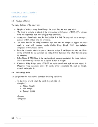 120 | P a g e
5. PRODUCT DEVELOPMENT
5.1 DESIGN BRIEF
5.1.1 Findings of Survey
The major findings of the survey are: -
 Despite of having a strong Brand Image, the brand does not have good sales.
 The brand is available at almost all the price points in the bracket of 2099-4099, whereas
Levis has segmented their price category very effectively.
 Almost every brand other than lee has Straight fit in their Fit range and on an average it
consists of 19% of their total no. of options.
 The trend forecast for spring summer17 says that Fits like straight & joggers are very
much in trend with premium brands (Calvin Klein, Diesel, GAS) also including
dungarees in their product option.
 From the consumer survey we got to know that straight fit and joggers are also one of the
mostly preferred fits and customer are willing to buy them next time when they are going
for shopping.
 Indira Nagar & M.G Road is the most preferred shopping destination for young customer
due to the availability of more no. of options in both fit & style.
 Customers falling in age group of 20-25 are open towards new style such as Joggers &
Dungarees while customers above 25 mostly prefer comfortable fits such as straight,
relaxed, and regular fit
5.1.2 Final Design Brief
The design brief that was decided contained following objectives: -
1. To develop a new fit which the brand does not offer yet.
-Straight Fit
a. Skinny Straight
b. Slim straight
c. Regular straight
-Joggers
-Dungarees
 