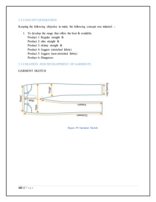 121 | P a g e
5.2 CONCEPT GENERATION
Keeping the following objective in mind, the following concept was initiated: -
1. To develop the range that offers the best fit available.
Product 1: Regular straight fit
Product 2: slim straight fit
Product 3: skinny straight fit
Product 4: Joggers (stretched fabric)
Product 5: Joggers (non-stretched fabric)
Product 6: Dungarees
5.3 CREATION AND DEVELOPMENT OF GARMENTS
GARMENT SKETCH
Figure 39: Garment Sketch
 