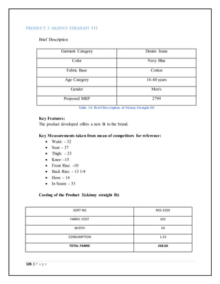 126 | P a g e
PRODUCT 3: SKINNY STRAIGHT FIT
Brief Description
Garment Category Denim Jeans
Color Navy Blue
Fabric Base Cotton
Age Category 16-44 years
Gender Men's
Proposed MRP 2799
Table 14: Brief Description of Skinny Straight Fit
Key Features:
The product developed offers a new fit to the brand.
Key Measurements taken from mean of competitors for reference:
 Waist: - 32
 Seat: - 37
 Thigh: - 23
 Knee: -15
 Front Rise: -10
 Back Rise: - 13 1/4
 Hem: - 14
 In Seam: - 33
Costing of the Product 3(skinny straight fit)
SORT NO RDS-3200
FABRIC COST 202
WIDTH 54
CONSUMPTION 1.33
TOTAL FABRIC 268.66
 
