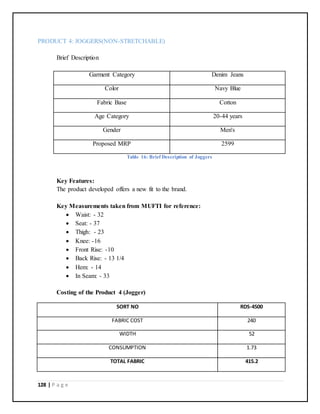 128 | P a g e
PRODUCT 4: JOGGERS(NON-STRETCHABLE)
Brief Description
Garment Category Denim Jeans
Color Navy Blue
Fabric Base Cotton
Age Category 20-44 years
Gender Men's
Proposed MRP 2599
Table 16: Brief Description of Joggers
Key Features:
The product developed offers a new fit to the brand.
Key Measurements taken from MUFTI for reference:
 Waist: - 32
 Seat: - 37
 Thigh: - 23
 Knee: -16
 Front Rise: -10
 Back Rise: - 13 1/4
 Hem: - 14
 In Seam: - 33
Costing of the Product 4 (Jogger)
SORT NO RDS-4500
FABRIC COST 240
WIDTH 52
CONSUMPTION 1.73
TOTAL FABRIC 415.2
 