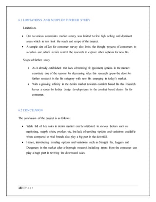 133 | P a g e
6.1 LIMITATIONS AND SCOPE OF FURTHER STUDY
Limitations
 Due to various constraints market survey was limited to few high selling and dominant
areas which in turn limit the reach and scope of the project.
 A sample size of 2oo for consumer survey also limits the thought process of consumers to
a certain size which in turn restrict the research to explore other options for new fits.
Scope of further study
 As it already established that lack of trending fit (product) options in the market
constitute one of the reasons for decreasing sales this research opens the door for
further research in the fits category with new fits emerging in today’s market.
 With a growing affinity in the denim market towards comfort based fits this research
leaves a scope for further design developments in the comfort based denim fits for
consumer.
6.2 CONCLUSION
The conclusion of the project is as follows:
 While fall of Lee sales in denim market can be attributed to various factors such as
marketing, supply chain, product etc. but lack of trending options and variations available
when compared to rival brands also play a big part in the downfall.
 Hence, introducing trending options and variations such as Straight fits, Joggers and
Dungarees in the market after a thorough research including inputs from the consumer can
play a huge part in reviving the downward sales.
 