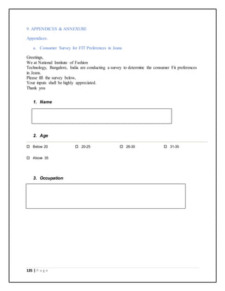 135 | P a g e
9. APPENDICES & ANNEXURE
Appendices:
a. Consumer Survey for FIT Preferences in Jeans
Greetings,
We at National Institute of Fashion
Technology, Bangalore, India are conducting a survey to determine the consumer Fit preferences
in Jeans.
Please fill the survey below,
Your inputs shall be highly appreciated.
Thank you
1. Name
2. Age
 Below 20  20-25  26-30  31-35
 Above 35
3. Occupation
 