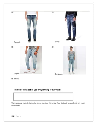 138 | P a g e

Tapered

Carrot

Joggers

Dungarees
 Others
10.Name the Fit/style you are planning to buy next?
Thank you very much for taking the time to complete this survey. Your feedback is valued and very much
appreciated!
 