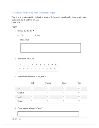 141 | P a g e
c. Feedback Form for every denim, for example: Joggers
This form is to take valuable feedback in terms of fit, look and overall quality from people who
took part in the fit and trial process.
Thank You.
Joggers
1. Do you like the fit? *
a. Yes b. No
If no, why?
2. Rate the fit out of 10.
1 2 3 4 5 6 7 8 9 10
3. Rate the best attributes of the jeans *
Bad Average Good Best
Fit
Comfort
Look
Colour
4. Please suggest changes, if any? *
 