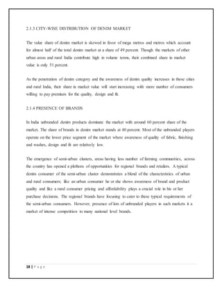 18 | P a g e
2.1.3 CITY-WISE DISTRIBUTION OF DENIM MARKET
The value share of denim market is skewed in favor of mega metros and metros which account
for almost half of the total denim market at a share of 49 percent. Though the markets of other
urban areas and rural India contribute high in volume terms, their combined share in market
value is only 51 percent.
As the penetration of denim category and the awareness of denim quality increases in those cities
and rural India, their share in market value will start increasing with more number of consumers
willing to pay premium for the quality, design and fit.
2.1.4 PRESENCE OF BRANDS
In India unbranded denim products dominate the market with around 60 percent share of the
market. The share of brands in denim market stands at 40 percent. Most of the unbranded players
operate on the lower price segment of the market where awareness of quality of fabric, finishing
and washes, design and fit are relatively low.
The emergence of semi-urban clusters, areas having less number of farming communities, across
the country has opened a plethora of opportunities for regional brands and retailers. A typical
denim consumer of the semi-urban cluster demonstrates a blend of the characteristics of urban
and rural consumers; like an urban consumer he or she shows awareness of brand and product
quality and like a rural consumer pricing and affordability plays a crucial role in his or her
purchase decisions. The regional brands have focusing to cater to these typical requirements of
the semi-urban consumers. However, presence of lots of unbranded players in such markets it a
market of intense competition to many national level brands.
 